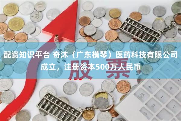配资知识平台 奇沐（广东横琴）医药科技有限公司成立，注册资本500万人民币