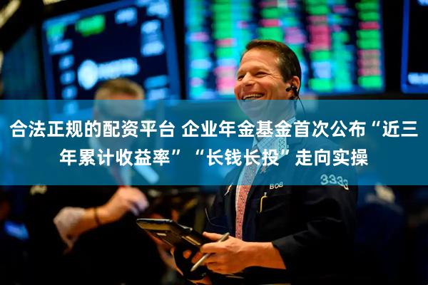 合法正规的配资平台 企业年金基金首次公布“近三年累计收益率” “长钱长投”走向实操