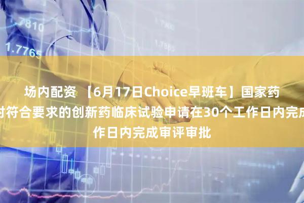 场内配资 【6月17日Choice早班车】国家药监局：拟对符合要求的创新药临床试验申请在30个工作日内完成审评审批