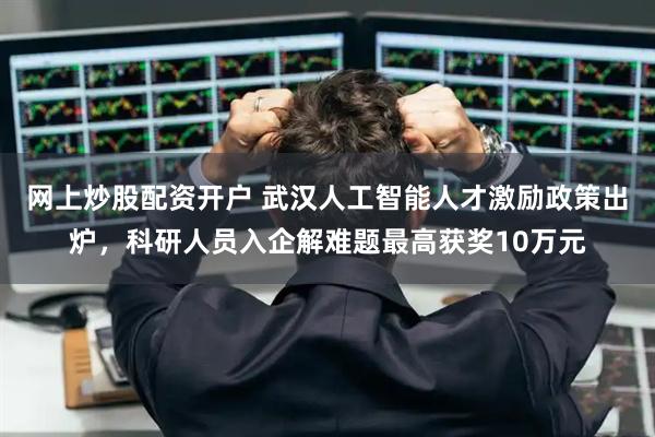 网上炒股配资开户 武汉人工智能人才激励政策出炉，科研人员入企解难题最高获奖10万元