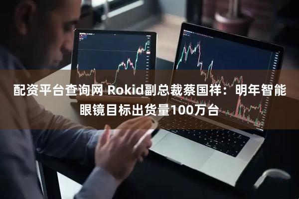 配资平台查询网 Rokid副总裁蔡国祥：明年智能眼镜目标出货量100万台