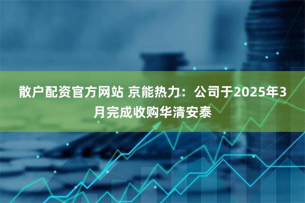 散户配资官方网站 京能热力：公司于2025年3月完成收购华清安泰