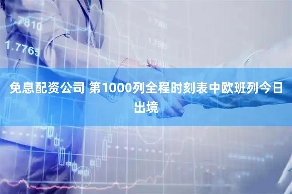 免息配资公司 第1000列全程时刻表中欧班列今日出境