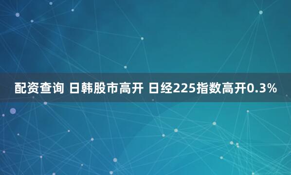配资查询 日韩股市高开 日经225指数高开0.3%