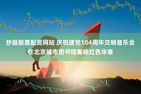 炒股股票配资网站 庆祝建党104周年交响音乐会在北京城市图书馆奏响红色华章