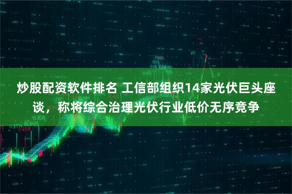 炒股配资软件排名 工信部组织14家光伏巨头座谈，称将综合治理光伏行业低价无序竞争