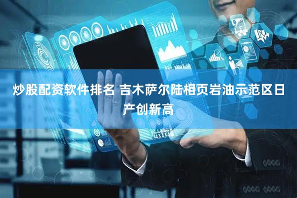 炒股配资软件排名 吉木萨尔陆相页岩油示范区日产创新高