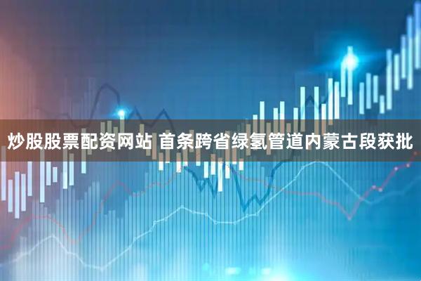 炒股股票配资网站 首条跨省绿氢管道内蒙古段获批