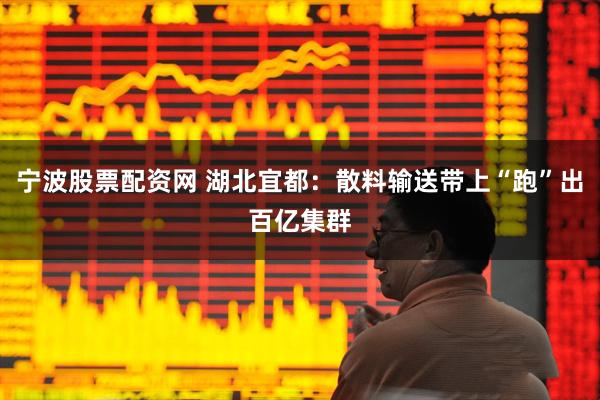 宁波股票配资网 湖北宜都：散料输送带上“跑”出百亿集群