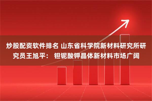 炒股配资软件排名 山东省科学院新材料研究所研究员王旭平： 钽铌酸钾晶体新材料市场广阔