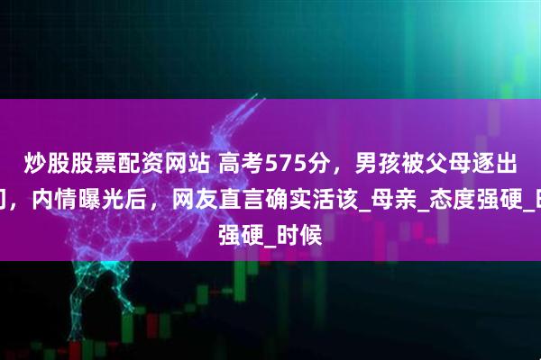 炒股股票配资网站 高考575分，男孩被父母逐出家门，内情曝光后，网友直言确实活该_母亲_态度强硬_时候