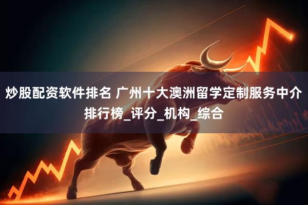 炒股配资软件排名 广州十大澳洲留学定制服务中介排行榜_评分_机构_综合
