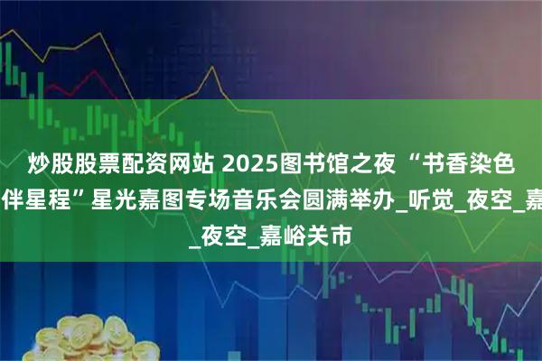 炒股股票配资网站 2025图书馆之夜 “书香染色夜 华章伴星程”星光嘉图专场音乐会圆满举办_听觉_夜空_嘉峪关市
