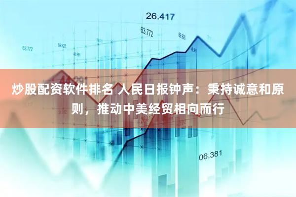 炒股配资软件排名 人民日报钟声：秉持诚意和原则，推动中美经贸相向而行