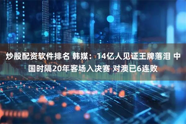 炒股配资软件排名 韩媒：14亿人见证王牌落泪 中国时隔20年客场入决赛 对澳已6连败