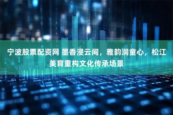 宁波股票配资网 墨香浸云间，雅韵润童心，松江美育重构文化传承场景