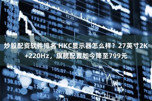 炒股配资软件排名 HKC显示器怎么样?27英寸2K+220Hz,旗舰配置如今降至799元