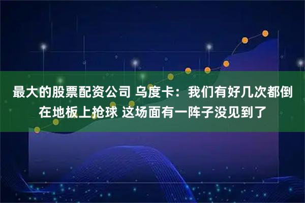 最大的股票配资公司 乌度卡：我们有好几次都倒在地板上抢球 这场面有一阵子没见到了