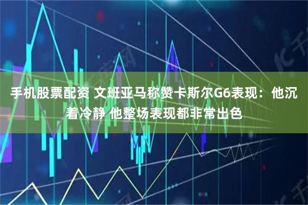 手机股票配资 文班亚马称赞卡斯尔G6表现：他沉着冷静 他整场表现都非常出色